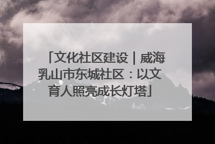 文化社区建设｜威海乳山市东城社区：以文育人照亮成长灯塔