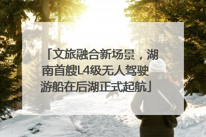 文旅融合新场景，湖南首艘L4级无人驾驶游船在后湖正式起航