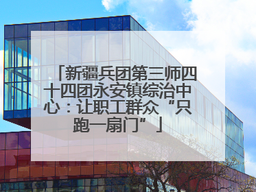 新疆兵团第三师四十四团永安镇综治中心：让职工群众“只跑一扇门”