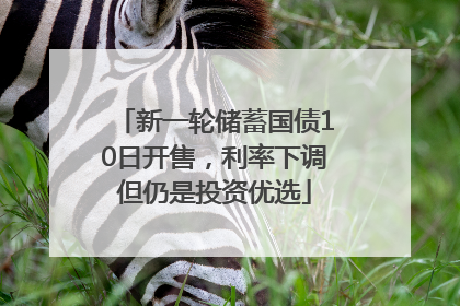 新一轮储蓄国债10日开售，利率下调但仍是投资优选