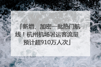 新增、加密一批热门航线！杭州机场暑运客流量预计超910万人次
