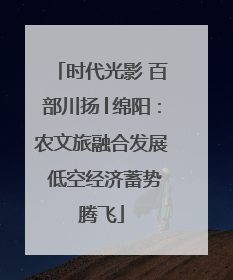 时代光影 百部川扬│绵阳：农文旅融合发展 低空经济蓄势腾飞