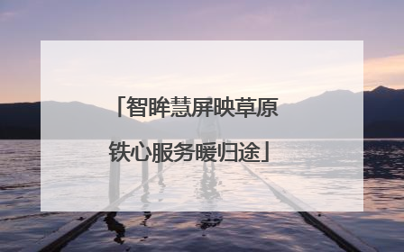 智眸慧屏映草原 铁心服务暖归途