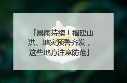 暴雨持续！福建山洪、地灾预警齐发，这些地方注意防范