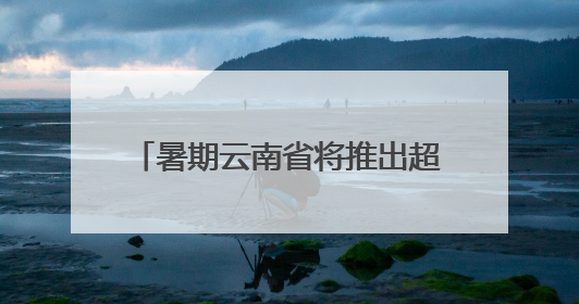 暑期云南省将推出超3100场文旅活动