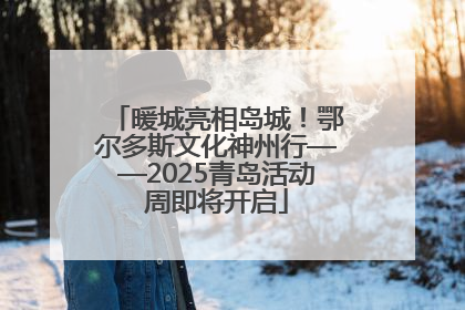 暖城亮相岛城！鄂尔多斯文化神州行——2025青岛活动周即将开启