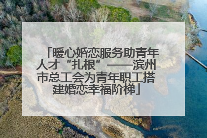 暖心婚恋服务助青年人才“扎根”——滨州市总工会为青年职工搭建婚恋幸福阶梯