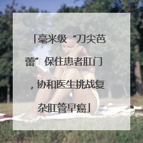 毫米级“刀尖芭蕾”保住患者肛门，协和医生挑战复杂肛管早癌