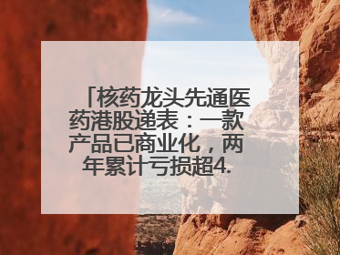 核药龙头先通医药港股递表：一款产品已商业化，两年累计亏损超4.6亿元