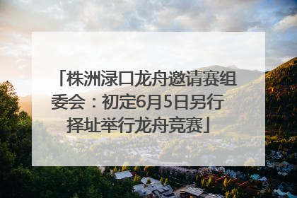 株洲渌口龙舟邀请赛组委会：初定6月5日另行择址举行龙舟竞赛