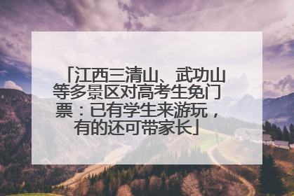 江西三清山、武功山等多景区对高考生免门票：已有学生来游玩，有的还可带家长