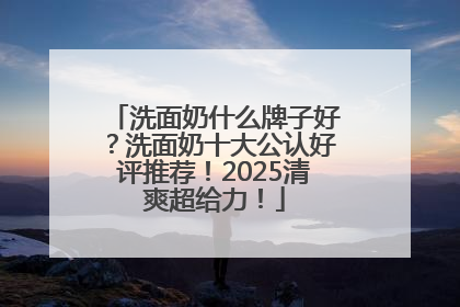 洗面奶什么牌子好？洗面奶十大公认好评推荐！2025清爽超给力！