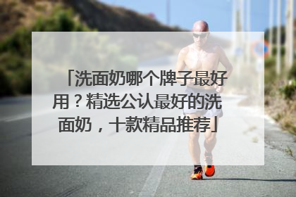 洗面奶哪个牌子最好用？精选公认最好的洗面奶，十款精品推荐