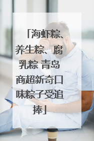 海虾粽、养生粽、腐乳粽 青岛商超新奇口味粽子受追捧