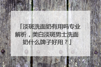 淡斑洗面奶有用吗专业解析，美白淡斑男士洗面奶什么牌子好用？