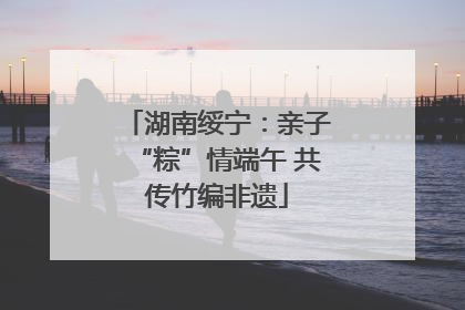 湖南绥宁：亲子“粽”情端午 共传竹编非遗