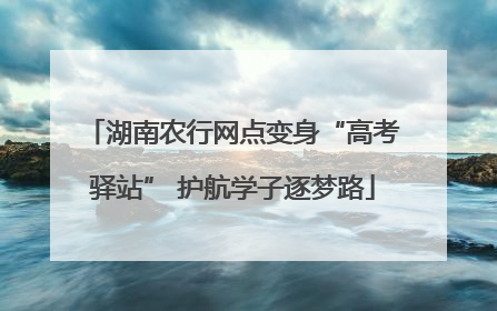 湖南农行网点变身“高考驿站” 护航学子逐梦路