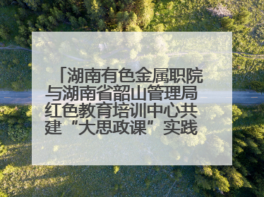 湖南有色金属职院与湖南省韶山管理局红色教育培训中心共建“大思政课”实践教学基地