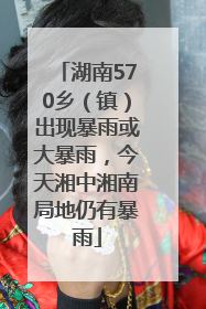 湖南570乡（镇）出现暴雨或大暴雨，今天湘中湘南局地仍有暴雨