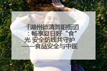 湖州德清舞阳街道：畅享夏日好“食”光 安全防线共守护——食品安全与中医养生知识宣传
