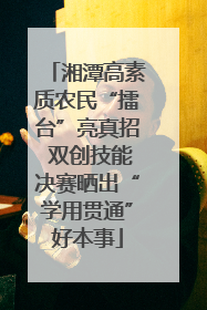 湘潭高素质农民“擂台”亮真招 双创技能决赛晒出“学用贯通”好本事
