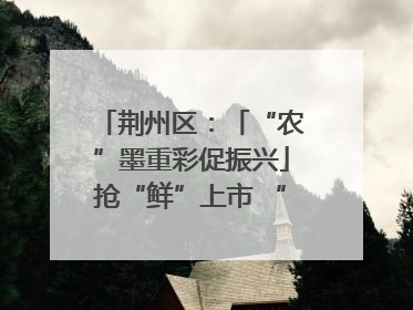 荆州区：「“农”墨重彩促振兴」抢“鲜”上市 “采摘经济”助农“甜蜜增收”