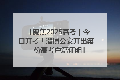 聚焦2025高考｜今日开考！淄博公安开出第一份高考户籍证明