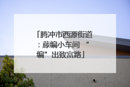 腾冲市西源街道：藤编小车间 “编”出致富路