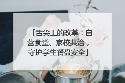 舌尖上的改革：自营食堂、家校共治，守护学生餐盘安全