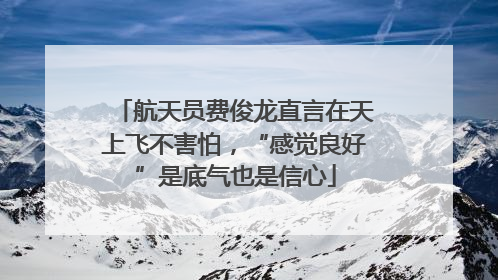 航天员费俊龙直言在天上飞不害怕，“感觉良好”是底气也是信心