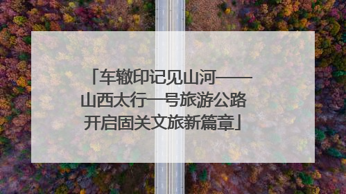 车辙印记见山河——山西太行一号旅游公路开启固关文旅新篇章