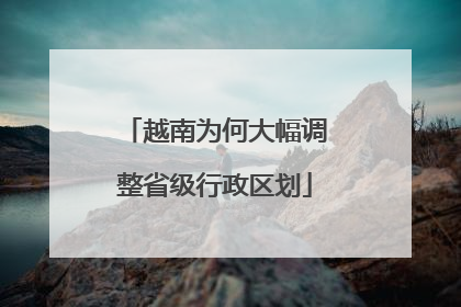 越南为何大幅调整省级行政区划