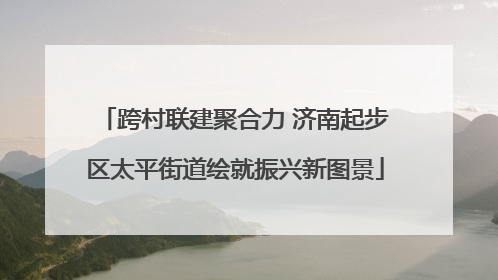 跨村联建聚合力 济南起步区太平街道绘就振兴新图景