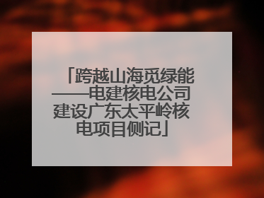 跨越山海觅绿能——电建核电公司建设广东太平岭核电项目侧记