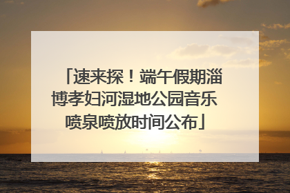 速来探！端午假期淄博孝妇河湿地公园音乐喷泉喷放时间公布