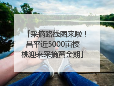 采摘路线图来啦！昌平近5000亩樱桃迎来采摘黄金期