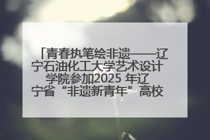 青春执笔绘非遗——辽宁石油化工大学艺术设计学院参加2025 年辽宁省“非遗新青年”高校优秀作品推荐活动
