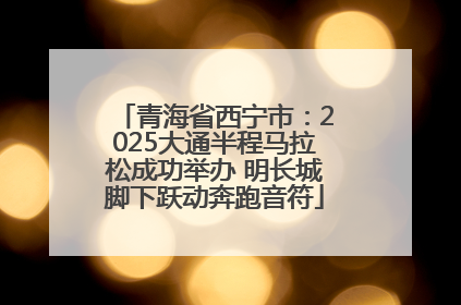 青海省西宁市：2025大通半程马拉松成功举办 明长城脚下跃动奔跑音符