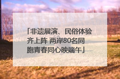 非遗展演、民俗体验齐上阵 两岸80名同胞青春同心映端午