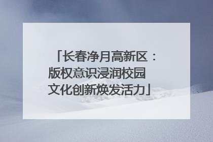 长春净月高新区：版权意识浸润校园 文化创新焕发活力
