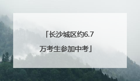长沙城区约6.7万考生参加中考