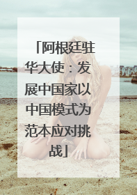 阿根廷驻华大使：发展中国家以中国模式为范本应对挑战