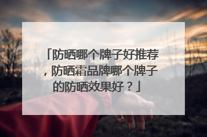防晒哪个牌子好推荐，防晒霜品牌哪个牌子的防晒效果好？