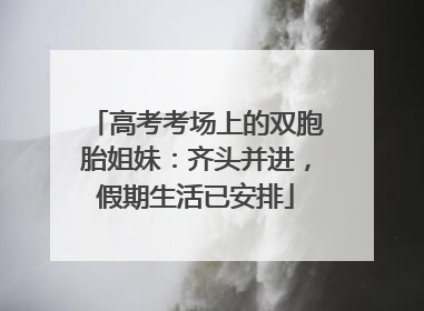 高考考场上的双胞胎姐妹：齐头并进，假期生活已安排