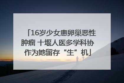 16岁少女患卵巢恶性肿瘤 十堰人医多学科协作为她留存“生”机