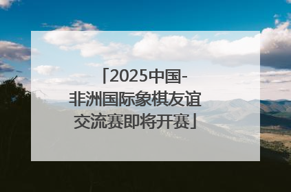 2025中国-非洲国际象棋友谊交流赛即将开赛