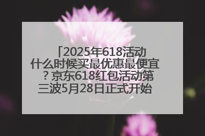 2025年618活动什么时候买最优惠最便宜？京东618红包活动第三波5月28日正式开始附满减优惠攻略一览