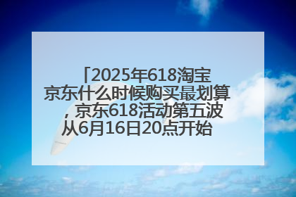 2025年618淘宝京东什么时候购买最划算，京东618活动第五波从6月16日20点开始最便宜优惠！