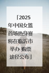 2025年中国女篮首场热身赛将在临沂市举办 购票途径公布