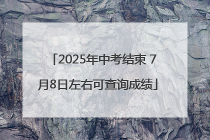 2025年中考结束 7月8日左右可查询成绩